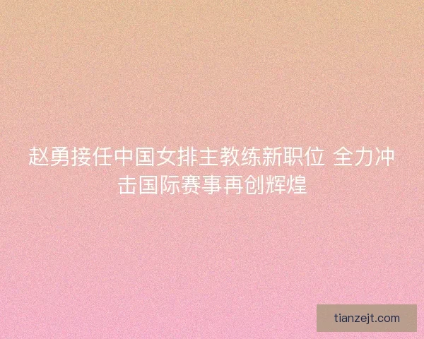 赵勇接任中国女排主教练新职位 全力冲击国际赛事再创辉煌
