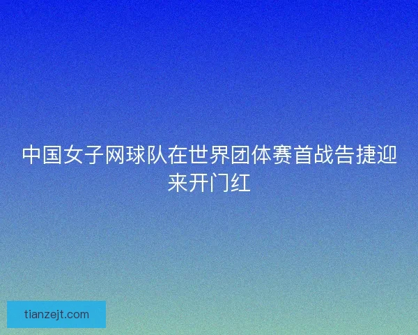 中国女子网球队在世界团体赛首战告捷迎来开门红
