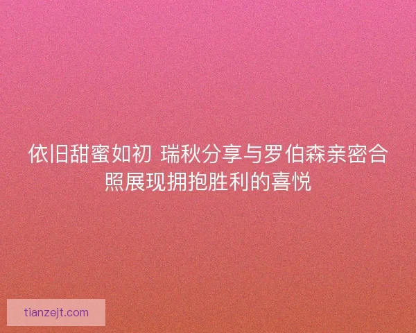 依旧甜蜜如初 瑞秋分享与罗伯森亲密合照展现拥抱胜利的喜悦