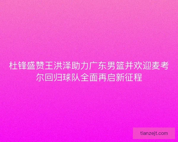 杜锋盛赞王洪泽助力广东男篮并欢迎麦考尔回归球队全面再启新征程