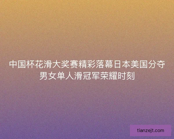 中国杯花滑大奖赛精彩落幕日本美国分夺男女单人滑冠军荣耀时刻