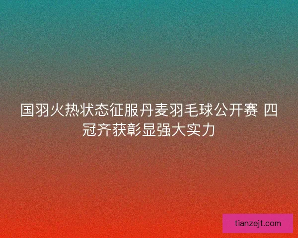 国羽火热状态征服丹麦羽毛球公开赛 四冠齐获彰显强大实力